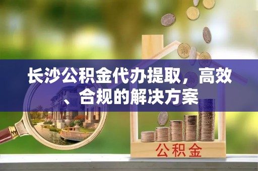 静海长沙公积金代办提取，高效、合规的解决方案