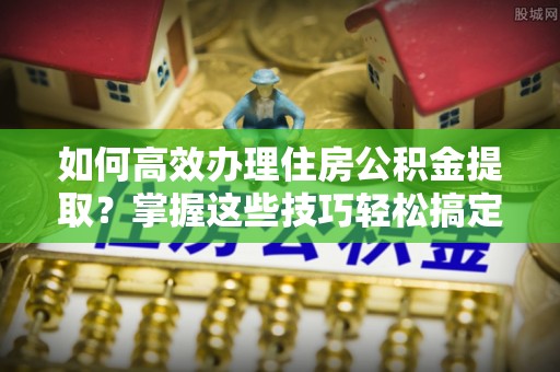 静海如何高效办理住房公积金提取？掌握这些技巧轻松搞定