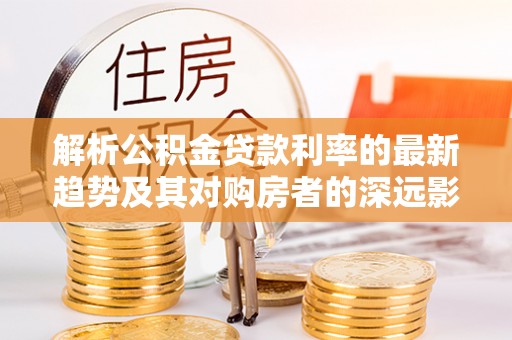 静海解析公积金贷款利率的最新趋势及其对购房者的深远影响