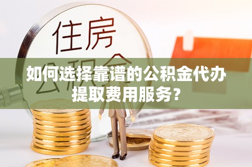 静海如何选择靠谱的公积金代办提取费用服务？