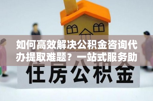 静海如何高效解决公积金咨询代办提取难题？一站式服务助您轻松搞定