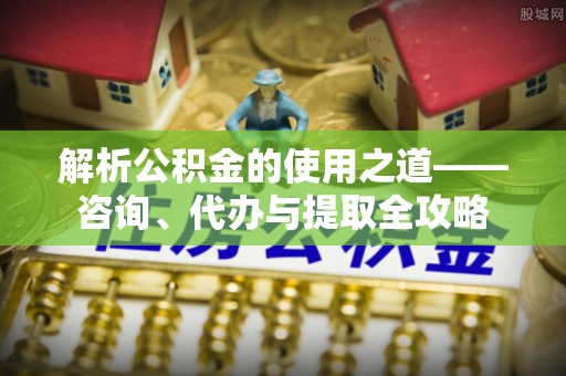静海解析公积金的使用之道——咨询、代办与提取全攻略