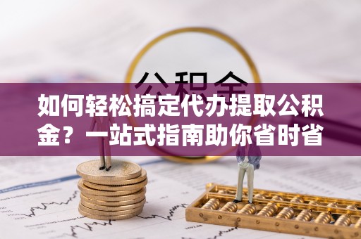 静海如何轻松搞定代办提取公积金？一站式指南助你省时省心