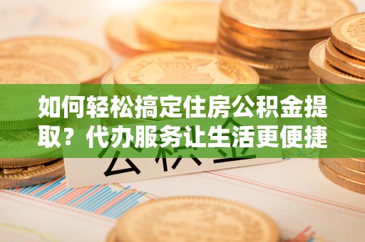 静海如何轻松搞定住房公积金提取？代办服务让生活更便捷