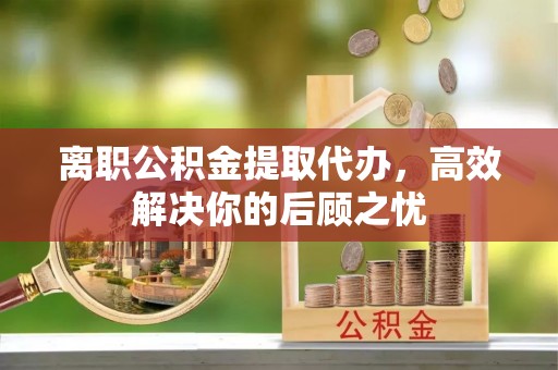 静海离职公积金提取代办，高效解决你的后顾之忧